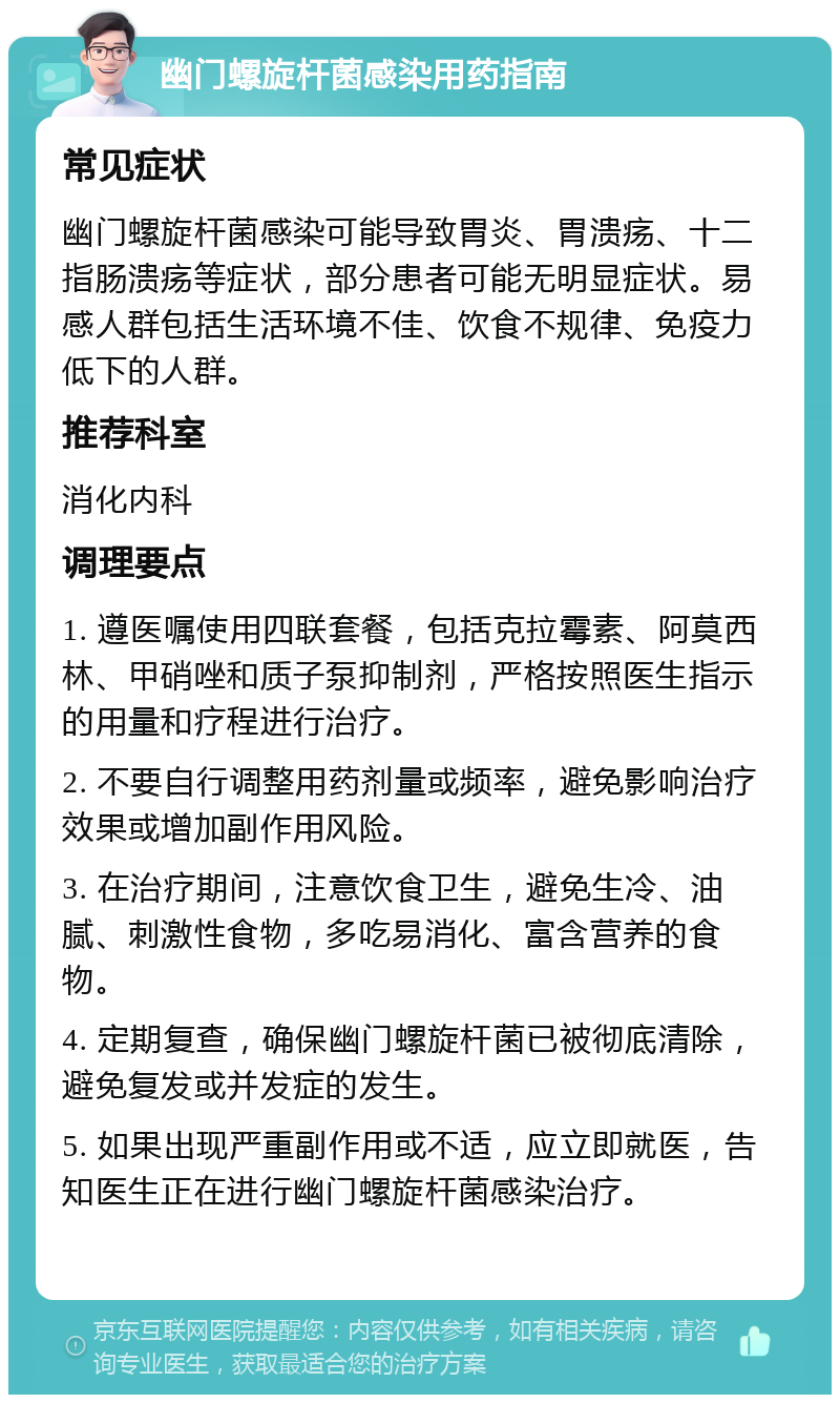 幽门螺旋杆菌感染用药指南 常见症状 幽门螺旋杆菌感染可能导致胃炎、胃溃疡、十二指肠溃疡等症状，部分患者可能无明显症状。易感人群包括生活环境不佳、饮食不规律、免疫力低下的人群。 推荐科室 消化内科 调理要点 1. 遵医嘱使用四联套餐，包括克拉霉素、阿莫西林、甲硝唑和质子泵抑制剂，严格按照医生指示的用量和疗程进行治疗。 2. 不要自行调整用药剂量或频率，避免影响治疗效果或增加副作用风险。 3. 在治疗期间，注意饮食卫生，避免生冷、油腻、刺激性食物，多吃易消化、富含营养的食物。 4. 定期复查，确保幽门螺旋杆菌已被彻底清除，避免复发或并发症的发生。 5. 如果出现严重副作用或不适，应立即就医，告知医生正在进行幽门螺旋杆菌感染治疗。