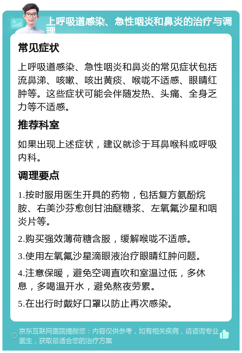 上呼吸道感染、急性咽炎和鼻炎的治疗与调理 常见症状 上呼吸道感染、急性咽炎和鼻炎的常见症状包括流鼻涕、咳嗽、咳出黄痰、喉咙不适感、眼睛红肿等。这些症状可能会伴随发热、头痛、全身乏力等不适感。 推荐科室 如果出现上述症状，建议就诊于耳鼻喉科或呼吸内科。 调理要点 1.按时服用医生开具的药物，包括复方氨酚烷胺、右美沙芬愈创甘油醚糖浆、左氧氟沙星和咽炎片等。 2.购买强效薄荷糖含服，缓解喉咙不适感。 3.使用左氧氟沙星滴眼液治疗眼睛红肿问题。 4.注意保暖，避免空调直吹和室温过低，多休息，多喝温开水，避免熬夜劳累。 5.在出行时戴好口罩以防止再次感染。