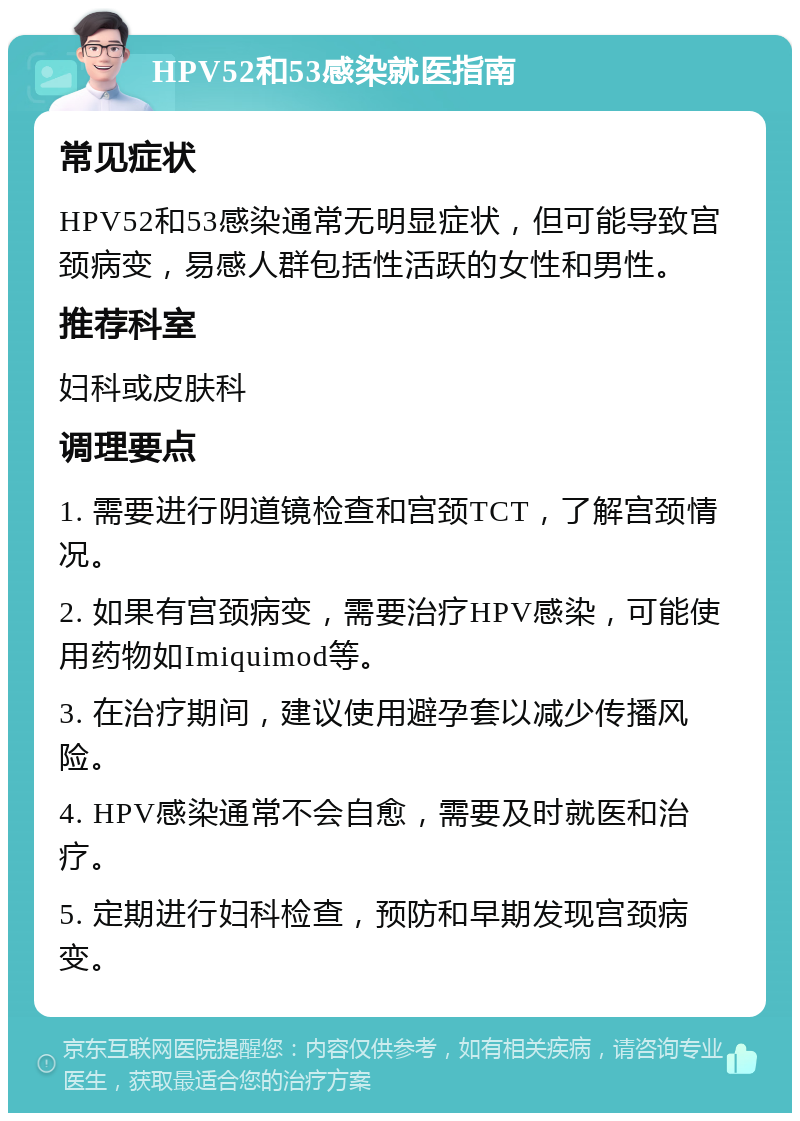 HPV52和53感染就医指南 常见症状 HPV52和53感染通常无明显症状，但可能导致宫颈病变，易感人群包括性活跃的女性和男性。 推荐科室 妇科或皮肤科 调理要点 1. 需要进行阴道镜检查和宫颈TCT，了解宫颈情况。 2. 如果有宫颈病变，需要治疗HPV感染，可能使用药物如Imiquimod等。 3. 在治疗期间，建议使用避孕套以减少传播风险。 4. HPV感染通常不会自愈，需要及时就医和治疗。 5. 定期进行妇科检查，预防和早期发现宫颈病变。