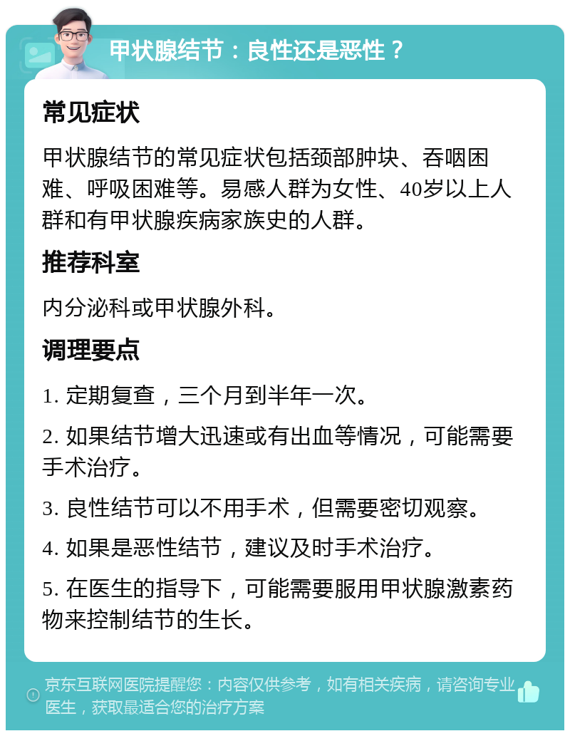 甲状腺结节：良性还是恶性？ 常见症状 甲状腺结节的常见症状包括颈部肿块、吞咽困难、呼吸困难等。易感人群为女性、40岁以上人群和有甲状腺疾病家族史的人群。 推荐科室 内分泌科或甲状腺外科。 调理要点 1. 定期复查，三个月到半年一次。 2. 如果结节增大迅速或有出血等情况，可能需要手术治疗。 3. 良性结节可以不用手术，但需要密切观察。 4. 如果是恶性结节，建议及时手术治疗。 5. 在医生的指导下，可能需要服用甲状腺激素药物来控制结节的生长。