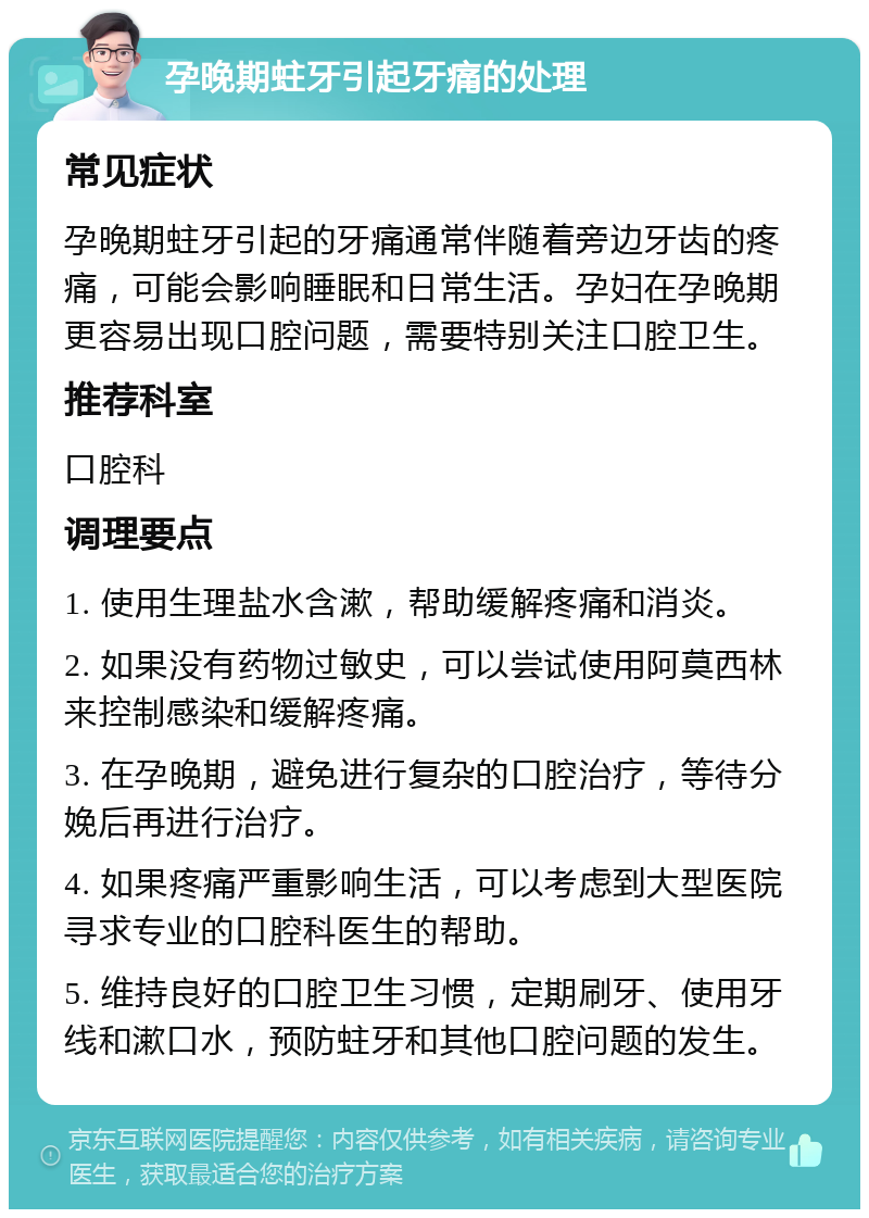 孕晚期蛀牙引起牙痛的处理 常见症状 孕晚期蛀牙引起的牙痛通常伴随着旁边牙齿的疼痛，可能会影响睡眠和日常生活。孕妇在孕晚期更容易出现口腔问题，需要特别关注口腔卫生。 推荐科室 口腔科 调理要点 1. 使用生理盐水含漱，帮助缓解疼痛和消炎。 2. 如果没有药物过敏史，可以尝试使用阿莫西林来控制感染和缓解疼痛。 3. 在孕晚期，避免进行复杂的口腔治疗，等待分娩后再进行治疗。 4. 如果疼痛严重影响生活，可以考虑到大型医院寻求专业的口腔科医生的帮助。 5. 维持良好的口腔卫生习惯，定期刷牙、使用牙线和漱口水，预防蛀牙和其他口腔问题的发生。