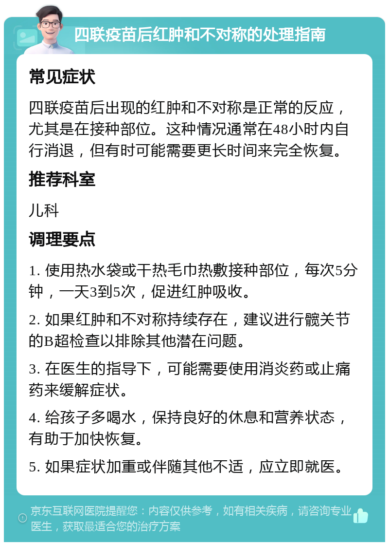 四联疫苗后红肿和不对称的处理指南 常见症状 四联疫苗后出现的红肿和不对称是正常的反应，尤其是在接种部位。这种情况通常在48小时内自行消退，但有时可能需要更长时间来完全恢复。 推荐科室 儿科 调理要点 1. 使用热水袋或干热毛巾热敷接种部位，每次5分钟，一天3到5次，促进红肿吸收。 2. 如果红肿和不对称持续存在，建议进行髋关节的B超检查以排除其他潜在问题。 3. 在医生的指导下，可能需要使用消炎药或止痛药来缓解症状。 4. 给孩子多喝水，保持良好的休息和营养状态，有助于加快恢复。 5. 如果症状加重或伴随其他不适，应立即就医。