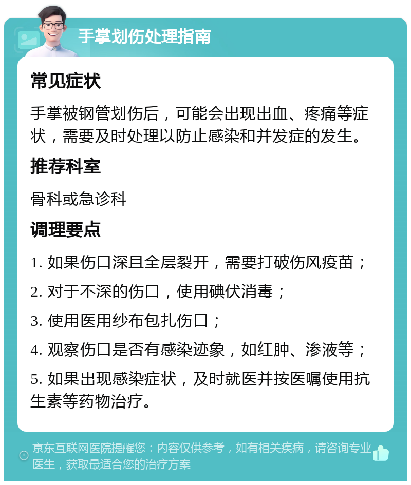 手掌划伤处理指南 常见症状 手掌被钢管划伤后，可能会出现出血、疼痛等症状，需要及时处理以防止感染和并发症的发生。 推荐科室 骨科或急诊科 调理要点 1. 如果伤口深且全层裂开，需要打破伤风疫苗； 2. 对于不深的伤口，使用碘伏消毒； 3. 使用医用纱布包扎伤口； 4. 观察伤口是否有感染迹象，如红肿、渗液等； 5. 如果出现感染症状，及时就医并按医嘱使用抗生素等药物治疗。