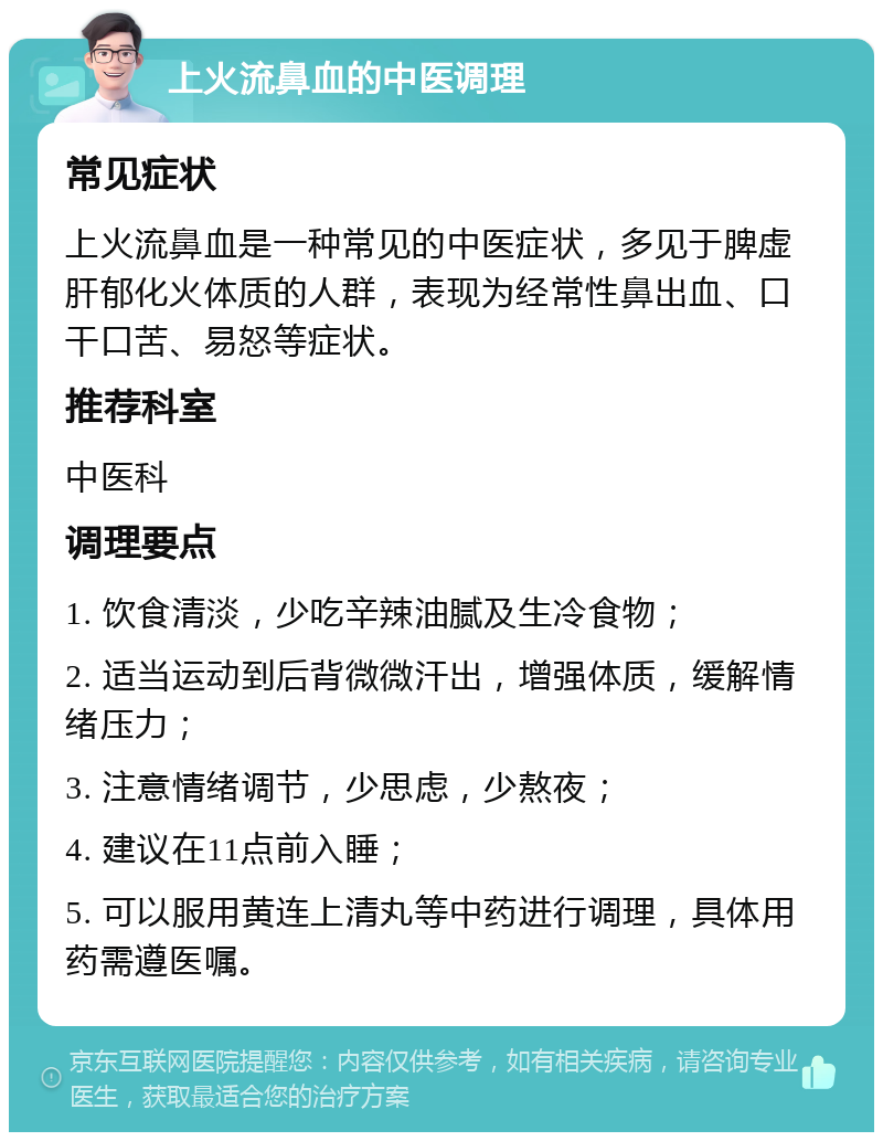 上火流鼻血的中医调理 常见症状 上火流鼻血是一种常见的中医症状，多见于脾虚肝郁化火体质的人群，表现为经常性鼻出血、口干口苦、易怒等症状。 推荐科室 中医科 调理要点 1. 饮食清淡，少吃辛辣油腻及生冷食物； 2. 适当运动到后背微微汗出，增强体质，缓解情绪压力； 3. 注意情绪调节，少思虑，少熬夜； 4. 建议在11点前入睡； 5. 可以服用黄连上清丸等中药进行调理，具体用药需遵医嘱。