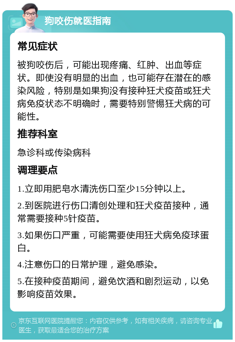 狗咬伤就医指南 常见症状 被狗咬伤后，可能出现疼痛、红肿、出血等症状。即使没有明显的出血，也可能存在潜在的感染风险，特别是如果狗没有接种狂犬疫苗或狂犬病免疫状态不明确时，需要特别警惕狂犬病的可能性。 推荐科室 急诊科或传染病科 调理要点 1.立即用肥皂水清洗伤口至少15分钟以上。 2.到医院进行伤口清创处理和狂犬疫苗接种，通常需要接种5针疫苗。 3.如果伤口严重，可能需要使用狂犬病免疫球蛋白。 4.注意伤口的日常护理，避免感染。 5.在接种疫苗期间，避免饮酒和剧烈运动，以免影响疫苗效果。