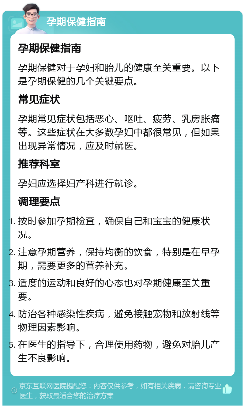 孕期保健指南 孕期保健指南 孕期保健对于孕妇和胎儿的健康至关重要。以下是孕期保健的几个关键要点。 常见症状 孕期常见症状包括恶心、呕吐、疲劳、乳房胀痛等。这些症状在大多数孕妇中都很常见，但如果出现异常情况，应及时就医。 推荐科室 孕妇应选择妇产科进行就诊。 调理要点 按时参加孕期检查，确保自己和宝宝的健康状况。 注意孕期营养，保持均衡的饮食，特别是在早孕期，需要更多的营养补充。 适度的运动和良好的心态也对孕期健康至关重要。 防治各种感染性疾病，避免接触宠物和放射线等物理因素影响。 在医生的指导下，合理使用药物，避免对胎儿产生不良影响。