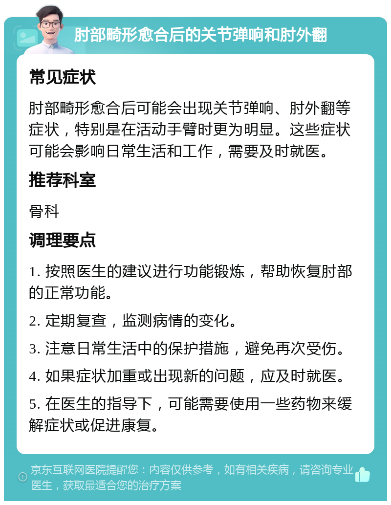 肘部畸形愈合后的关节弹响和肘外翻 常见症状 肘部畸形愈合后可能会出现关节弹响、肘外翻等症状，特别是在活动手臂时更为明显。这些症状可能会影响日常生活和工作，需要及时就医。 推荐科室 骨科 调理要点 1. 按照医生的建议进行功能锻炼，帮助恢复肘部的正常功能。 2. 定期复查，监测病情的变化。 3. 注意日常生活中的保护措施，避免再次受伤。 4. 如果症状加重或出现新的问题，应及时就医。 5. 在医生的指导下，可能需要使用一些药物来缓解症状或促进康复。