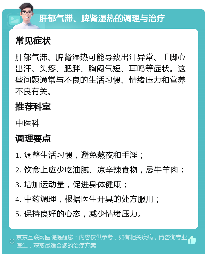 肝郁气滞、脾肾湿热的调理与治疗 常见症状 肝郁气滞、脾肾湿热可能导致出汗异常、手脚心出汗、头疼、肥胖、胸闷气短、耳鸣等症状。这些问题通常与不良的生活习惯、情绪压力和营养不良有关。 推荐科室 中医科 调理要点 1. 调整生活习惯，避免熬夜和手淫； 2. 饮食上应少吃油腻、凉辛辣食物，忌牛羊肉； 3. 增加运动量，促进身体健康； 4. 中药调理，根据医生开具的处方服用； 5. 保持良好的心态，减少情绪压力。