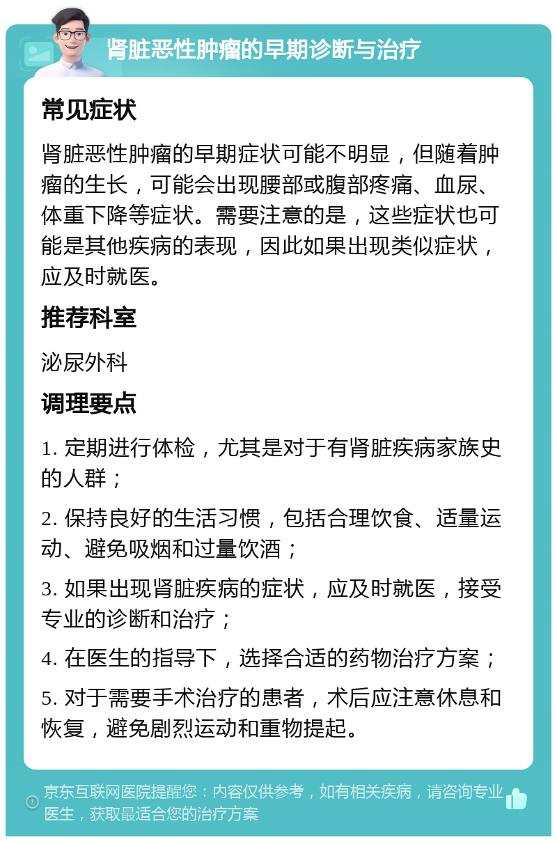 肾脏恶性肿瘤的早期诊断与治疗 常见症状 肾脏恶性肿瘤的早期症状可能不明显，但随着肿瘤的生长，可能会出现腰部或腹部疼痛、血尿、体重下降等症状。需要注意的是，这些症状也可能是其他疾病的表现，因此如果出现类似症状，应及时就医。 推荐科室 泌尿外科 调理要点 1. 定期进行体检，尤其是对于有肾脏疾病家族史的人群； 2. 保持良好的生活习惯，包括合理饮食、适量运动、避免吸烟和过量饮酒； 3. 如果出现肾脏疾病的症状，应及时就医，接受专业的诊断和治疗； 4. 在医生的指导下，选择合适的药物治疗方案； 5. 对于需要手术治疗的患者，术后应注意休息和恢复，避免剧烈运动和重物提起。