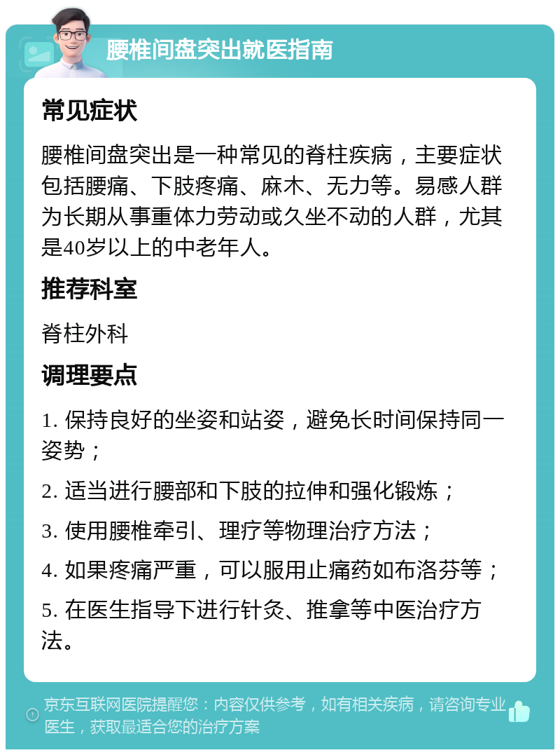 腰椎间盘突出就医指南 常见症状 腰椎间盘突出是一种常见的脊柱疾病，主要症状包括腰痛、下肢疼痛、麻木、无力等。易感人群为长期从事重体力劳动或久坐不动的人群，尤其是40岁以上的中老年人。 推荐科室 脊柱外科 调理要点 1. 保持良好的坐姿和站姿，避免长时间保持同一姿势； 2. 适当进行腰部和下肢的拉伸和强化锻炼； 3. 使用腰椎牵引、理疗等物理治疗方法； 4. 如果疼痛严重，可以服用止痛药如布洛芬等； 5. 在医生指导下进行针灸、推拿等中医治疗方法。