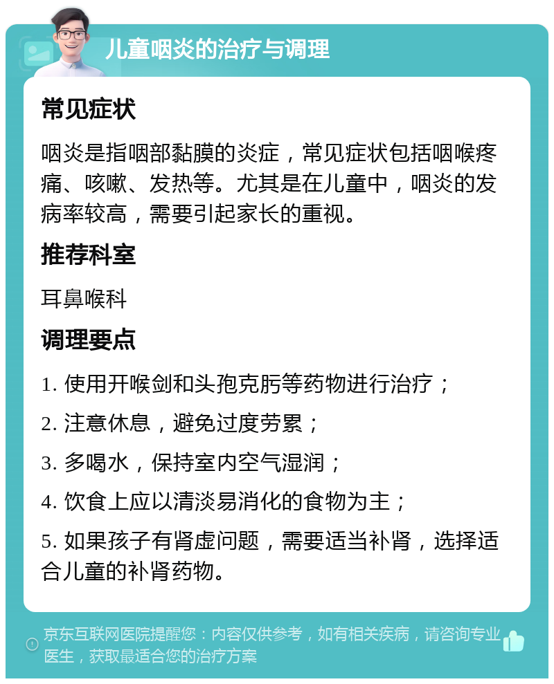 儿童咽炎的治疗与调理 常见症状 咽炎是指咽部黏膜的炎症，常见症状包括咽喉疼痛、咳嗽、发热等。尤其是在儿童中，咽炎的发病率较高，需要引起家长的重视。 推荐科室 耳鼻喉科 调理要点 1. 使用开喉剑和头孢克肟等药物进行治疗； 2. 注意休息，避免过度劳累； 3. 多喝水，保持室内空气湿润； 4. 饮食上应以清淡易消化的食物为主； 5. 如果孩子有肾虚问题，需要适当补肾，选择适合儿童的补肾药物。