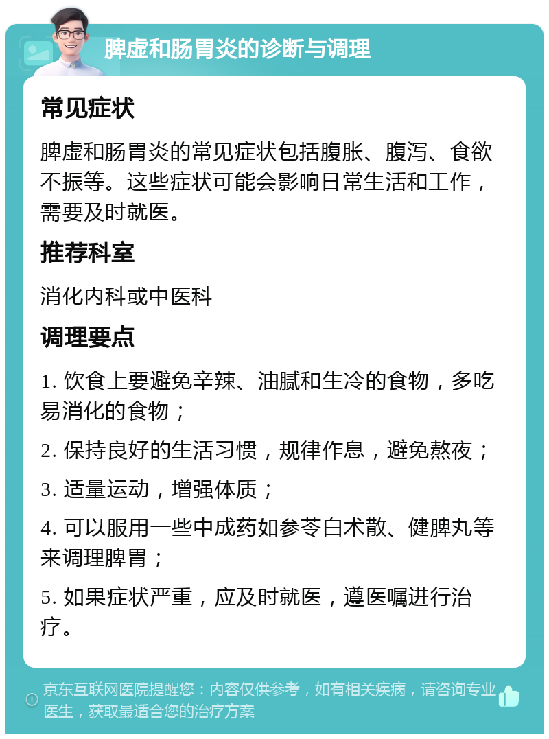 脾虚和肠胃炎的诊断与调理 常见症状 脾虚和肠胃炎的常见症状包括腹胀、腹泻、食欲不振等。这些症状可能会影响日常生活和工作，需要及时就医。 推荐科室 消化内科或中医科 调理要点 1. 饮食上要避免辛辣、油腻和生冷的食物，多吃易消化的食物； 2. 保持良好的生活习惯，规律作息，避免熬夜； 3. 适量运动，增强体质； 4. 可以服用一些中成药如参苓白术散、健脾丸等来调理脾胃； 5. 如果症状严重，应及时就医，遵医嘱进行治疗。