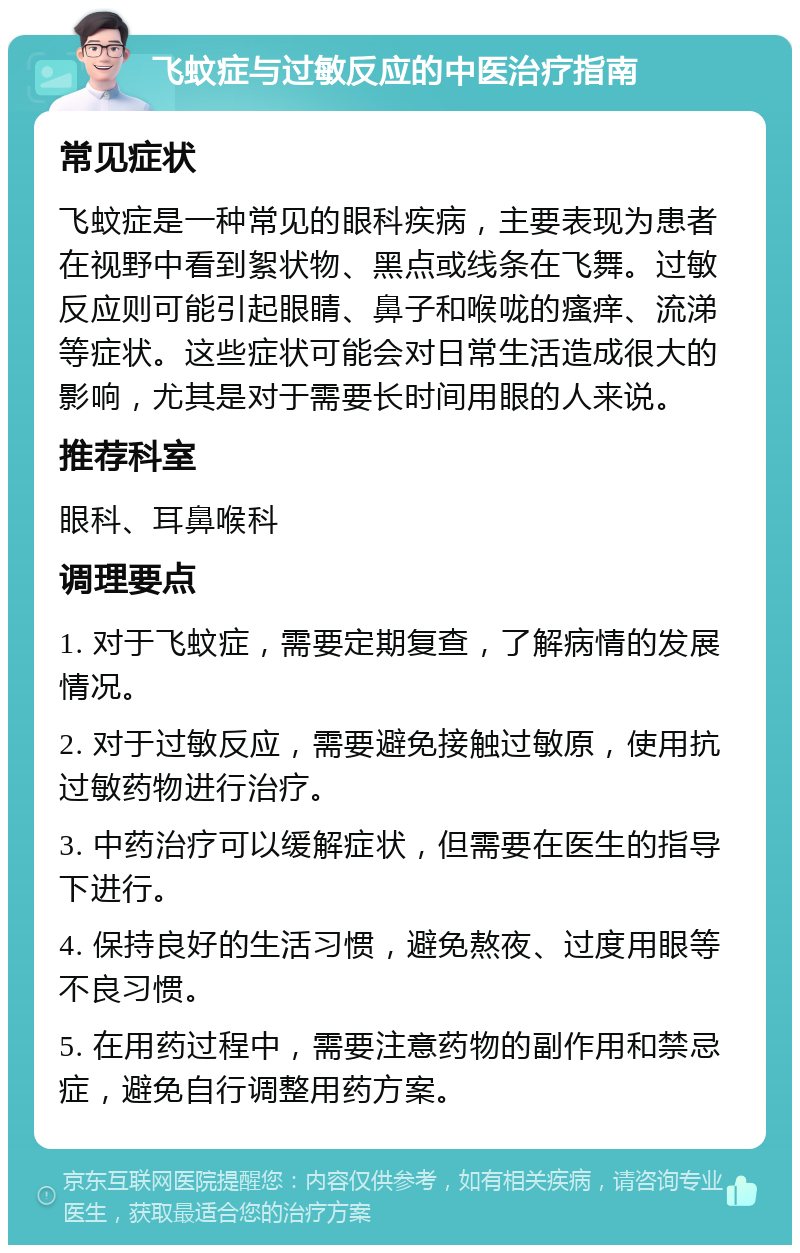 飞蚊症与过敏反应的中医治疗指南 常见症状 飞蚊症是一种常见的眼科疾病，主要表现为患者在视野中看到絮状物、黑点或线条在飞舞。过敏反应则可能引起眼睛、鼻子和喉咙的瘙痒、流涕等症状。这些症状可能会对日常生活造成很大的影响，尤其是对于需要长时间用眼的人来说。 推荐科室 眼科、耳鼻喉科 调理要点 1. 对于飞蚊症，需要定期复查，了解病情的发展情况。 2. 对于过敏反应，需要避免接触过敏原，使用抗过敏药物进行治疗。 3. 中药治疗可以缓解症状，但需要在医生的指导下进行。 4. 保持良好的生活习惯，避免熬夜、过度用眼等不良习惯。 5. 在用药过程中，需要注意药物的副作用和禁忌症，避免自行调整用药方案。