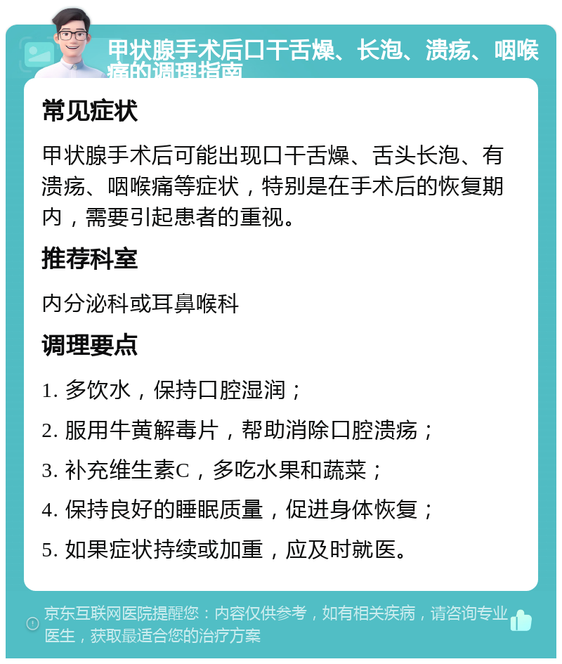 甲状腺手术后口干舌燥、长泡、溃疡、咽喉痛的调理指南 常见症状 甲状腺手术后可能出现口干舌燥、舌头长泡、有溃疡、咽喉痛等症状，特别是在手术后的恢复期内，需要引起患者的重视。 推荐科室 内分泌科或耳鼻喉科 调理要点 1. 多饮水，保持口腔湿润； 2. 服用牛黄解毒片，帮助消除口腔溃疡； 3. 补充维生素C，多吃水果和蔬菜； 4. 保持良好的睡眠质量，促进身体恢复； 5. 如果症状持续或加重，应及时就医。