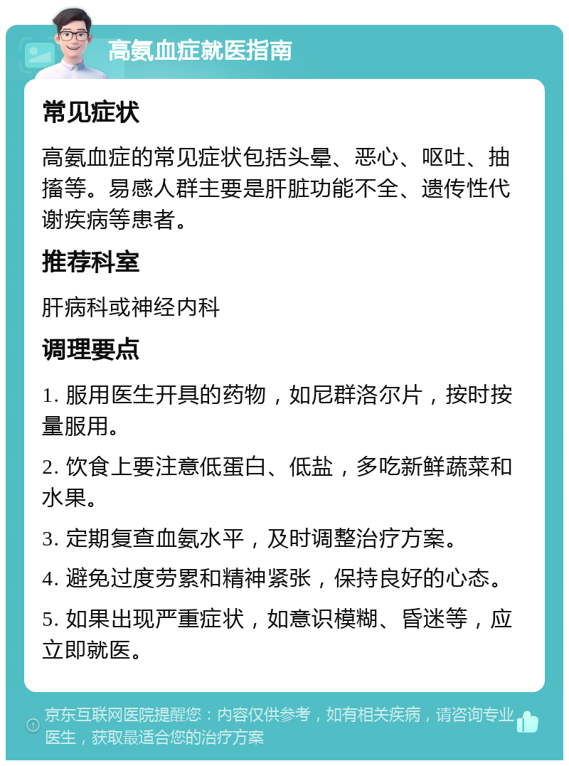 高氨血症就医指南 常见症状 高氨血症的常见症状包括头晕、恶心、呕吐、抽搐等。易感人群主要是肝脏功能不全、遗传性代谢疾病等患者。 推荐科室 肝病科或神经内科 调理要点 1. 服用医生开具的药物，如尼群洛尔片，按时按量服用。 2. 饮食上要注意低蛋白、低盐，多吃新鲜蔬菜和水果。 3. 定期复查血氨水平，及时调整治疗方案。 4. 避免过度劳累和精神紧张，保持良好的心态。 5. 如果出现严重症状，如意识模糊、昏迷等，应立即就医。