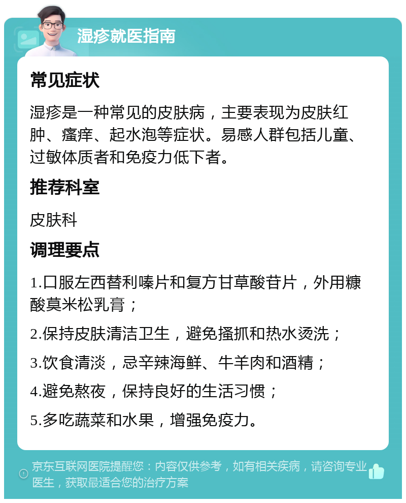 湿疹就医指南 常见症状 湿疹是一种常见的皮肤病，主要表现为皮肤红肿、瘙痒、起水泡等症状。易感人群包括儿童、过敏体质者和免疫力低下者。 推荐科室 皮肤科 调理要点 1.口服左西替利嗪片和复方甘草酸苷片，外用糠酸莫米松乳膏； 2.保持皮肤清洁卫生，避免搔抓和热水烫洗； 3.饮食清淡，忌辛辣海鲜、牛羊肉和酒精； 4.避免熬夜，保持良好的生活习惯； 5.多吃蔬菜和水果，增强免疫力。