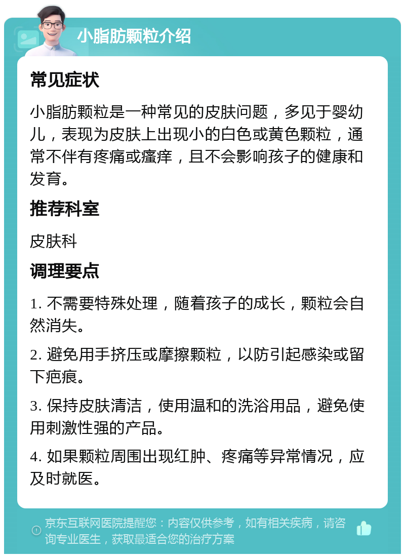 小脂肪颗粒介绍 常见症状 小脂肪颗粒是一种常见的皮肤问题，多见于婴幼儿，表现为皮肤上出现小的白色或黄色颗粒，通常不伴有疼痛或瘙痒，且不会影响孩子的健康和发育。 推荐科室 皮肤科 调理要点 1. 不需要特殊处理，随着孩子的成长，颗粒会自然消失。 2. 避免用手挤压或摩擦颗粒，以防引起感染或留下疤痕。 3. 保持皮肤清洁，使用温和的洗浴用品，避免使用刺激性强的产品。 4. 如果颗粒周围出现红肿、疼痛等异常情况，应及时就医。