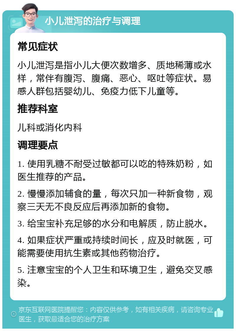 小儿泄泻的治疗与调理 常见症状 小儿泄泻是指小儿大便次数增多、质地稀薄或水样，常伴有腹泻、腹痛、恶心、呕吐等症状。易感人群包括婴幼儿、免疫力低下儿童等。 推荐科室 儿科或消化内科 调理要点 1. 使用乳糖不耐受过敏都可以吃的特殊奶粉，如医生推荐的产品。 2. 慢慢添加辅食的量，每次只加一种新食物，观察三天无不良反应后再添加新的食物。 3. 给宝宝补充足够的水分和电解质，防止脱水。 4. 如果症状严重或持续时间长，应及时就医，可能需要使用抗生素或其他药物治疗。 5. 注意宝宝的个人卫生和环境卫生，避免交叉感染。