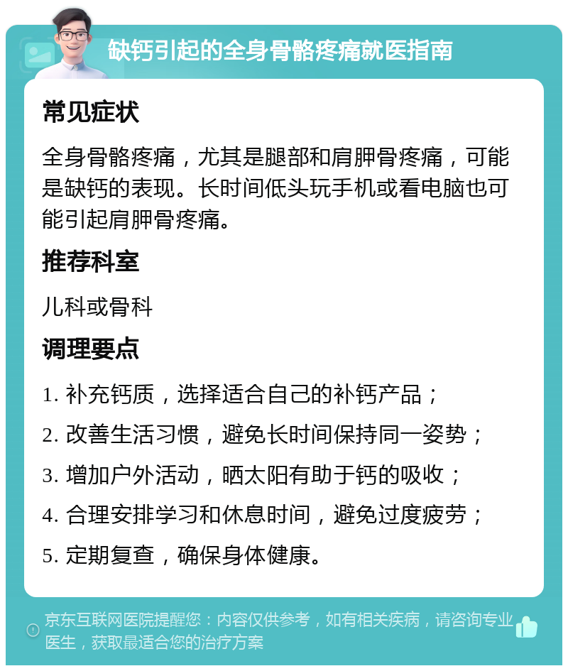 缺钙引起的全身骨骼疼痛就医指南 常见症状 全身骨骼疼痛，尤其是腿部和肩胛骨疼痛，可能是缺钙的表现。长时间低头玩手机或看电脑也可能引起肩胛骨疼痛。 推荐科室 儿科或骨科 调理要点 1. 补充钙质，选择适合自己的补钙产品； 2. 改善生活习惯，避免长时间保持同一姿势； 3. 增加户外活动，晒太阳有助于钙的吸收； 4. 合理安排学习和休息时间，避免过度疲劳； 5. 定期复查，确保身体健康。