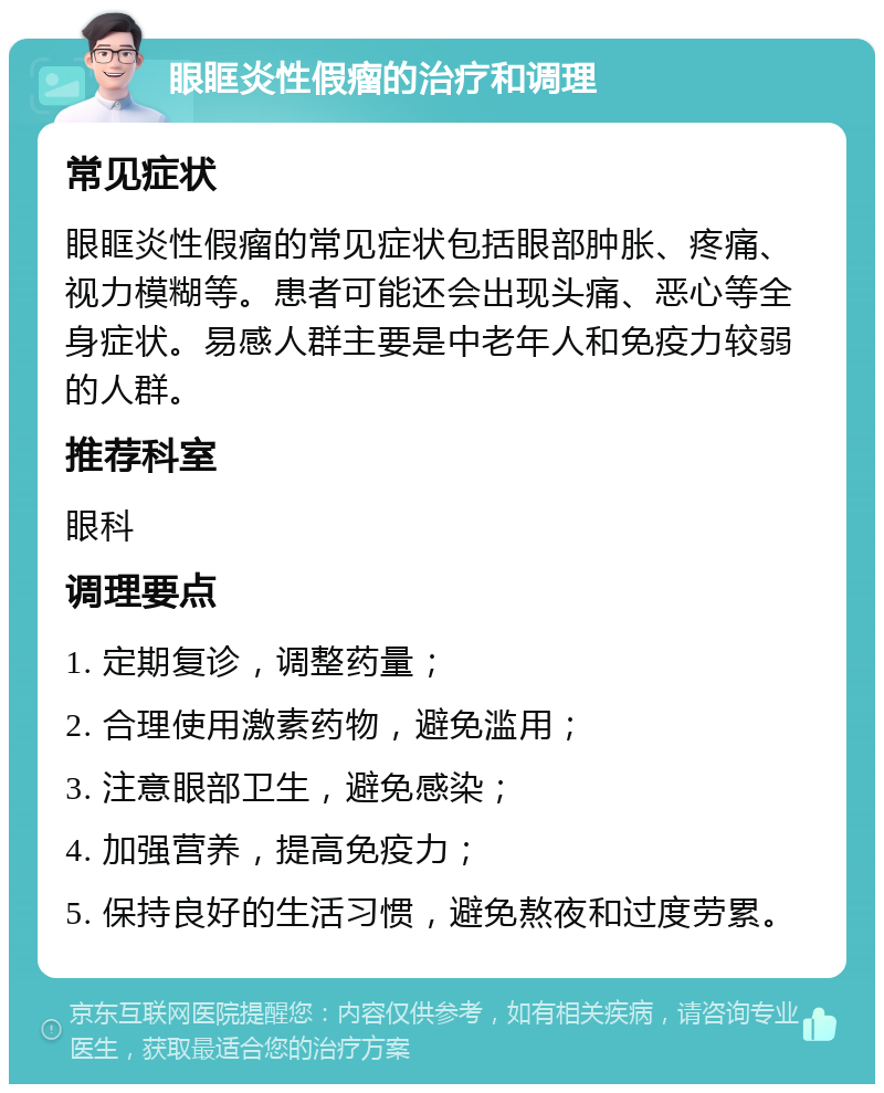 眼眶炎性假瘤的治疗和调理 常见症状 眼眶炎性假瘤的常见症状包括眼部肿胀、疼痛、视力模糊等。患者可能还会出现头痛、恶心等全身症状。易感人群主要是中老年人和免疫力较弱的人群。 推荐科室 眼科 调理要点 1. 定期复诊，调整药量； 2. 合理使用激素药物，避免滥用； 3. 注意眼部卫生，避免感染； 4. 加强营养，提高免疫力； 5. 保持良好的生活习惯，避免熬夜和过度劳累。