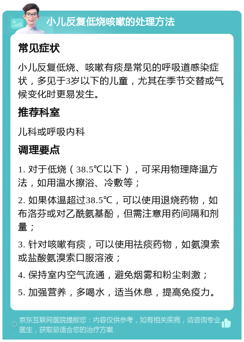 小儿反复低烧咳嗽的处理方法 常见症状 小儿反复低烧、咳嗽有痰是常见的呼吸道感染症状，多见于3岁以下的儿童，尤其在季节交替或气候变化时更易发生。 推荐科室 儿科或呼吸内科 调理要点 1. 对于低烧（38.5℃以下），可采用物理降温方法，如用温水擦浴、冷敷等； 2. 如果体温超过38.5℃，可以使用退烧药物，如布洛芬或对乙酰氨基酚，但需注意用药间隔和剂量； 3. 针对咳嗽有痰，可以使用祛痰药物，如氨溴索或盐酸氨溴索口服溶液； 4. 保持室内空气流通，避免烟雾和粉尘刺激； 5. 加强营养，多喝水，适当休息，提高免疫力。