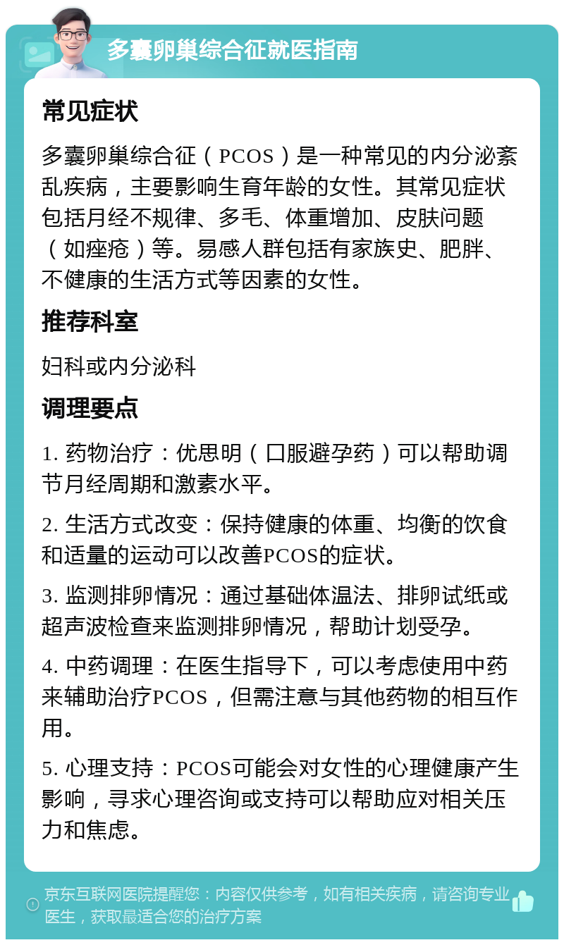 多囊卵巢综合征就医指南 常见症状 多囊卵巢综合征（PCOS）是一种常见的内分泌紊乱疾病，主要影响生育年龄的女性。其常见症状包括月经不规律、多毛、体重增加、皮肤问题（如痤疮）等。易感人群包括有家族史、肥胖、不健康的生活方式等因素的女性。 推荐科室 妇科或内分泌科 调理要点 1. 药物治疗：优思明（口服避孕药）可以帮助调节月经周期和激素水平。 2. 生活方式改变：保持健康的体重、均衡的饮食和适量的运动可以改善PCOS的症状。 3. 监测排卵情况：通过基础体温法、排卵试纸或超声波检查来监测排卵情况，帮助计划受孕。 4. 中药调理：在医生指导下，可以考虑使用中药来辅助治疗PCOS，但需注意与其他药物的相互作用。 5. 心理支持：PCOS可能会对女性的心理健康产生影响，寻求心理咨询或支持可以帮助应对相关压力和焦虑。