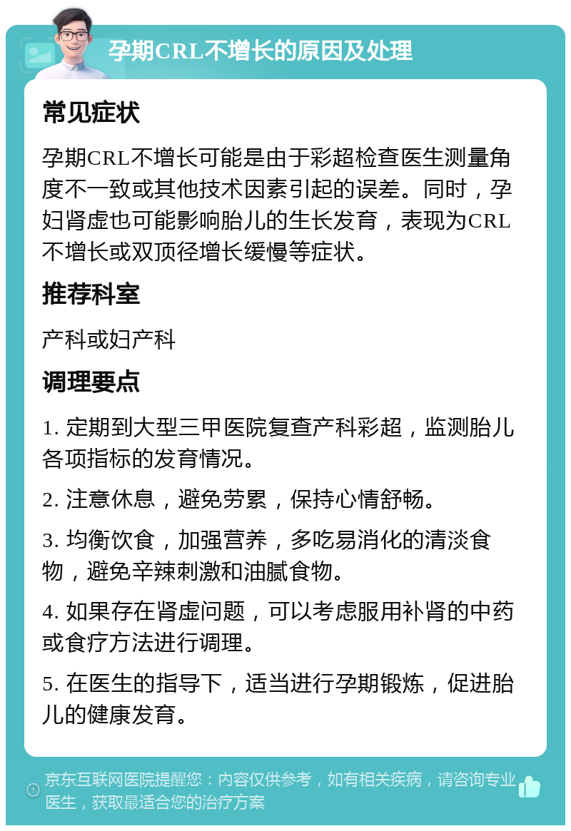 孕期CRL不增长的原因及处理 常见症状 孕期CRL不增长可能是由于彩超检查医生测量角度不一致或其他技术因素引起的误差。同时，孕妇肾虚也可能影响胎儿的生长发育，表现为CRL不增长或双顶径增长缓慢等症状。 推荐科室 产科或妇产科 调理要点 1. 定期到大型三甲医院复查产科彩超，监测胎儿各项指标的发育情况。 2. 注意休息，避免劳累，保持心情舒畅。 3. 均衡饮食，加强营养，多吃易消化的清淡食物，避免辛辣刺激和油腻食物。 4. 如果存在肾虚问题，可以考虑服用补肾的中药或食疗方法进行调理。 5. 在医生的指导下，适当进行孕期锻炼，促进胎儿的健康发育。