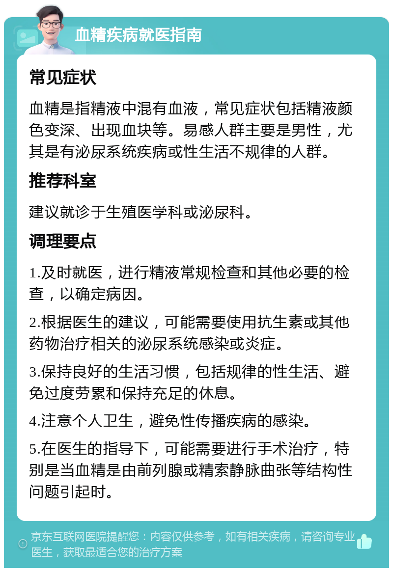 血精疾病就医指南 常见症状 血精是指精液中混有血液，常见症状包括精液颜色变深、出现血块等。易感人群主要是男性，尤其是有泌尿系统疾病或性生活不规律的人群。 推荐科室 建议就诊于生殖医学科或泌尿科。 调理要点 1.及时就医，进行精液常规检查和其他必要的检查，以确定病因。 2.根据医生的建议，可能需要使用抗生素或其他药物治疗相关的泌尿系统感染或炎症。 3.保持良好的生活习惯，包括规律的性生活、避免过度劳累和保持充足的休息。 4.注意个人卫生，避免性传播疾病的感染。 5.在医生的指导下，可能需要进行手术治疗，特别是当血精是由前列腺或精索静脉曲张等结构性问题引起时。