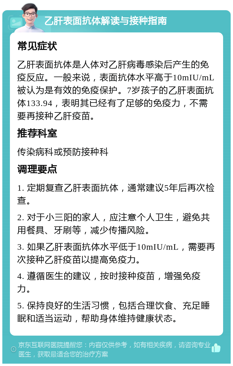 乙肝表面抗体解读与接种指南 常见症状 乙肝表面抗体是人体对乙肝病毒感染后产生的免疫反应。一般来说，表面抗体水平高于10mIU/mL被认为是有效的免疫保护。7岁孩子的乙肝表面抗体133.94，表明其已经有了足够的免疫力，不需要再接种乙肝疫苗。 推荐科室 传染病科或预防接种科 调理要点 1. 定期复查乙肝表面抗体，通常建议5年后再次检查。 2. 对于小三阳的家人，应注意个人卫生，避免共用餐具、牙刷等，减少传播风险。 3. 如果乙肝表面抗体水平低于10mIU/mL，需要再次接种乙肝疫苗以提高免疫力。 4. 遵循医生的建议，按时接种疫苗，增强免疫力。 5. 保持良好的生活习惯，包括合理饮食、充足睡眠和适当运动，帮助身体维持健康状态。