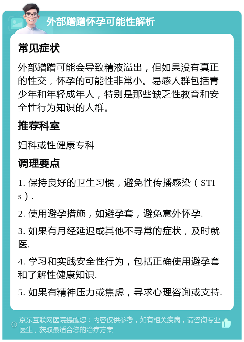 外部蹭蹭怀孕可能性解析 常见症状 外部蹭蹭可能会导致精液溢出，但如果没有真正的性交，怀孕的可能性非常小。易感人群包括青少年和年轻成年人，特别是那些缺乏性教育和安全性行为知识的人群。 推荐科室 妇科或性健康专科 调理要点 1. 保持良好的卫生习惯，避免性传播感染（STIs）. 2. 使用避孕措施，如避孕套，避免意外怀孕. 3. 如果有月经延迟或其他不寻常的症状，及时就医. 4. 学习和实践安全性行为，包括正确使用避孕套和了解性健康知识. 5. 如果有精神压力或焦虑，寻求心理咨询或支持.