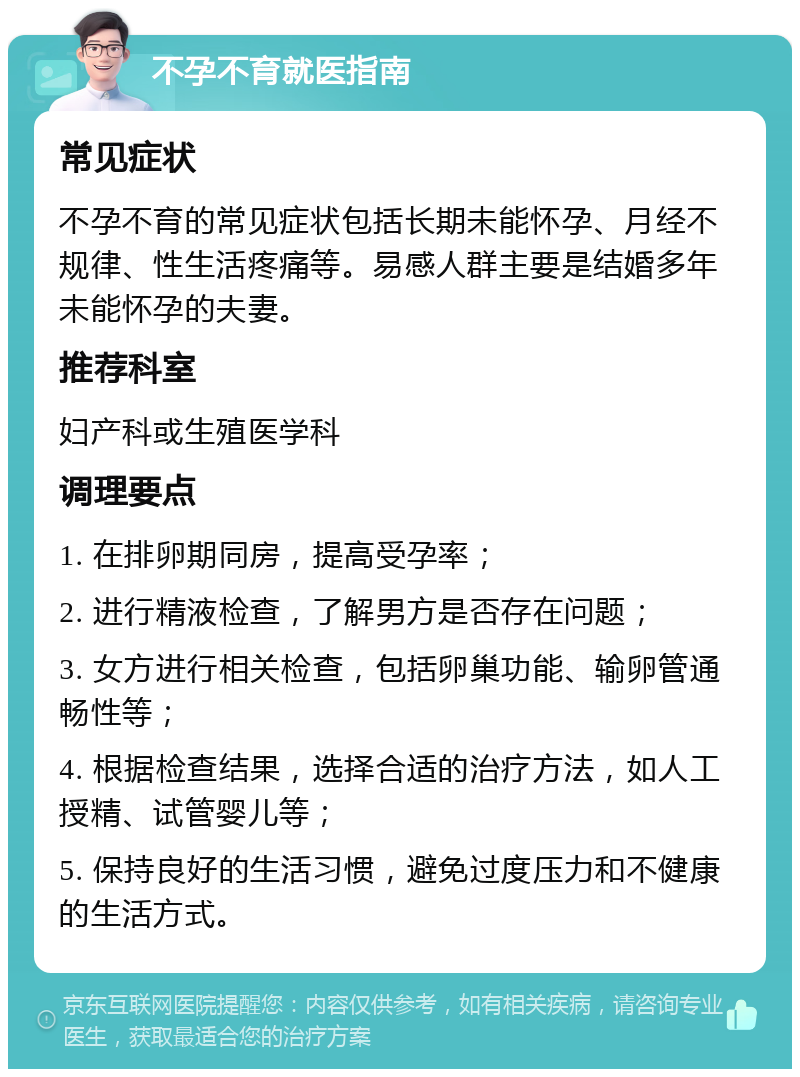 不孕不育就医指南 常见症状 不孕不育的常见症状包括长期未能怀孕、月经不规律、性生活疼痛等。易感人群主要是结婚多年未能怀孕的夫妻。 推荐科室 妇产科或生殖医学科 调理要点 1. 在排卵期同房，提高受孕率； 2. 进行精液检查，了解男方是否存在问题； 3. 女方进行相关检查，包括卵巢功能、输卵管通畅性等； 4. 根据检查结果，选择合适的治疗方法，如人工授精、试管婴儿等； 5. 保持良好的生活习惯，避免过度压力和不健康的生活方式。