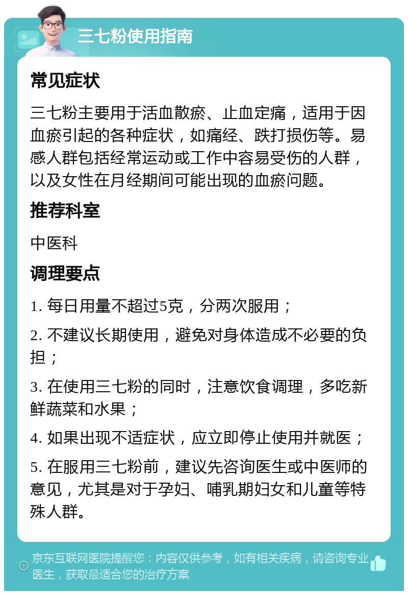 三七粉使用指南 常见症状 三七粉主要用于活血散瘀、止血定痛，适用于因血瘀引起的各种症状，如痛经、跌打损伤等。易感人群包括经常运动或工作中容易受伤的人群，以及女性在月经期间可能出现的血瘀问题。 推荐科室 中医科 调理要点 1. 每日用量不超过5克，分两次服用； 2. 不建议长期使用，避免对身体造成不必要的负担； 3. 在使用三七粉的同时，注意饮食调理，多吃新鲜蔬菜和水果； 4. 如果出现不适症状，应立即停止使用并就医； 5. 在服用三七粉前，建议先咨询医生或中医师的意见，尤其是对于孕妇、哺乳期妇女和儿童等特殊人群。