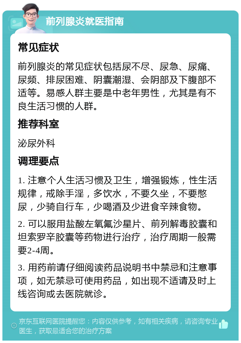 前列腺炎就医指南 常见症状 前列腺炎的常见症状包括尿不尽、尿急、尿痛、尿频、排尿困难、阴囊潮湿、会阴部及下腹部不适等。易感人群主要是中老年男性，尤其是有不良生活习惯的人群。 推荐科室 泌尿外科 调理要点 1. 注意个人生活习惯及卫生，增强锻炼，性生活规律，戒除手淫，多饮水，不要久坐，不要憋尿，少骑自行车，少喝酒及少进食辛辣食物。 2. 可以服用盐酸左氧氟沙星片、前列解毒胶囊和坦索罗辛胶囊等药物进行治疗，治疗周期一般需要2-4周。 3. 用药前请仔细阅读药品说明书中禁忌和注意事项，如无禁忌可使用药品，如出现不适请及时上线咨询或去医院就诊。