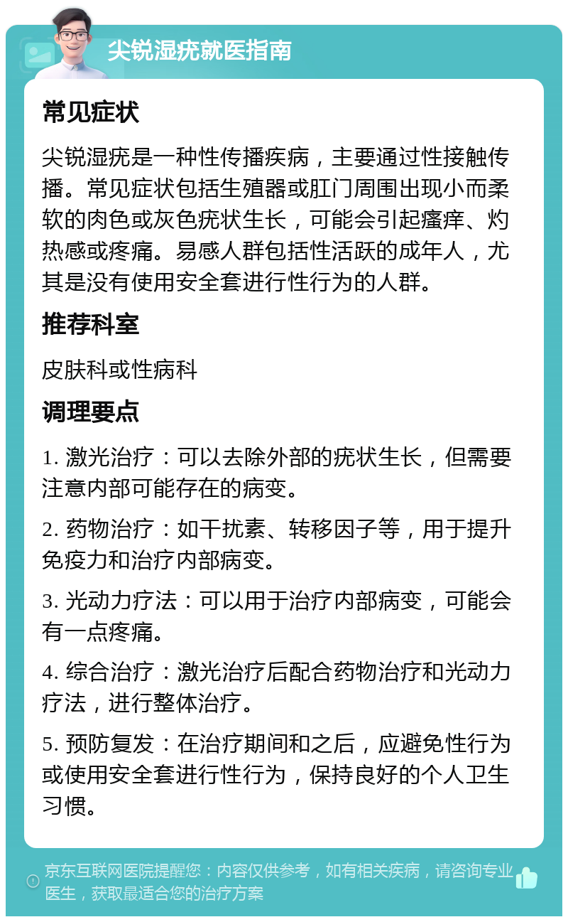 尖锐湿疣就医指南 常见症状 尖锐湿疣是一种性传播疾病，主要通过性接触传播。常见症状包括生殖器或肛门周围出现小而柔软的肉色或灰色疣状生长，可能会引起瘙痒、灼热感或疼痛。易感人群包括性活跃的成年人，尤其是没有使用安全套进行性行为的人群。 推荐科室 皮肤科或性病科 调理要点 1. 激光治疗：可以去除外部的疣状生长，但需要注意内部可能存在的病变。 2. 药物治疗：如干扰素、转移因子等，用于提升免疫力和治疗内部病变。 3. 光动力疗法：可以用于治疗内部病变，可能会有一点疼痛。 4. 综合治疗：激光治疗后配合药物治疗和光动力疗法，进行整体治疗。 5. 预防复发：在治疗期间和之后，应避免性行为或使用安全套进行性行为，保持良好的个人卫生习惯。