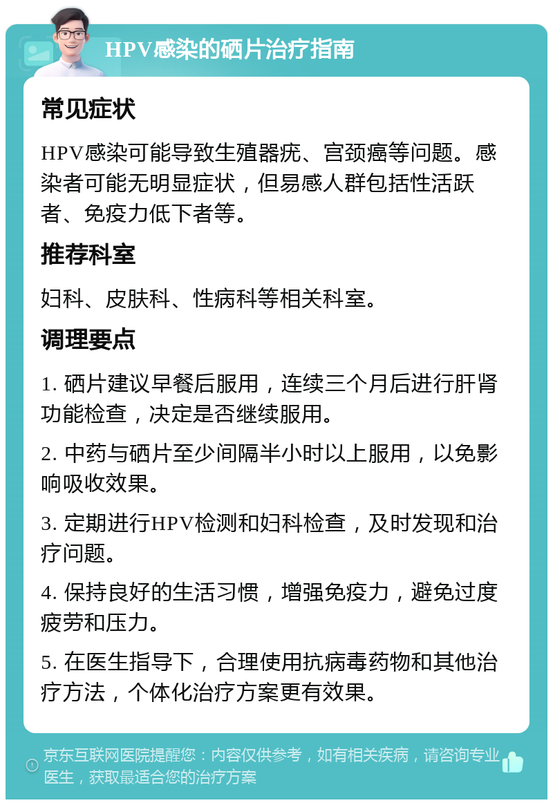 HPV感染的硒片治疗指南 常见症状 HPV感染可能导致生殖器疣、宫颈癌等问题。感染者可能无明显症状，但易感人群包括性活跃者、免疫力低下者等。 推荐科室 妇科、皮肤科、性病科等相关科室。 调理要点 1. 硒片建议早餐后服用，连续三个月后进行肝肾功能检查，决定是否继续服用。 2. 中药与硒片至少间隔半小时以上服用，以免影响吸收效果。 3. 定期进行HPV检测和妇科检查，及时发现和治疗问题。 4. 保持良好的生活习惯，增强免疫力，避免过度疲劳和压力。 5. 在医生指导下，合理使用抗病毒药物和其他治疗方法，个体化治疗方案更有效果。