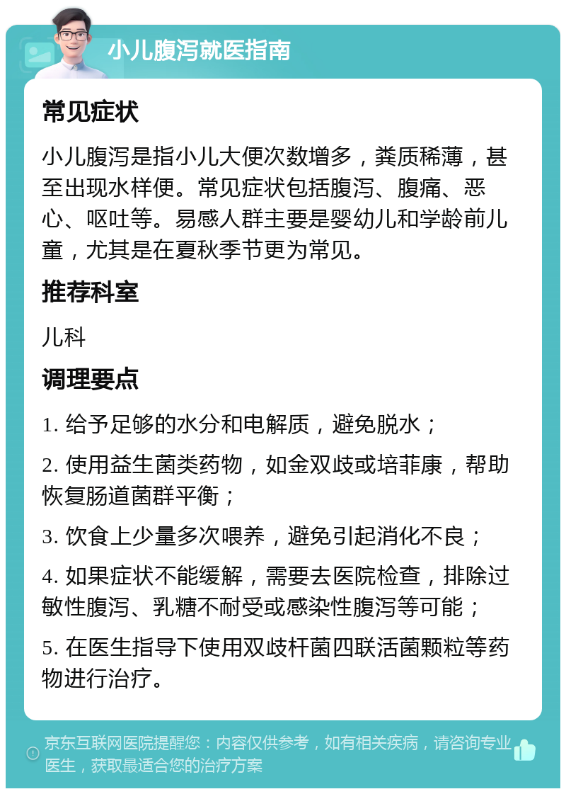 小儿腹泻就医指南 常见症状 小儿腹泻是指小儿大便次数增多，粪质稀薄，甚至出现水样便。常见症状包括腹泻、腹痛、恶心、呕吐等。易感人群主要是婴幼儿和学龄前儿童，尤其是在夏秋季节更为常见。 推荐科室 儿科 调理要点 1. 给予足够的水分和电解质，避免脱水； 2. 使用益生菌类药物，如金双歧或培菲康，帮助恢复肠道菌群平衡； 3. 饮食上少量多次喂养，避免引起消化不良； 4. 如果症状不能缓解，需要去医院检查，排除过敏性腹泻、乳糖不耐受或感染性腹泻等可能； 5. 在医生指导下使用双歧杆菌四联活菌颗粒等药物进行治疗。