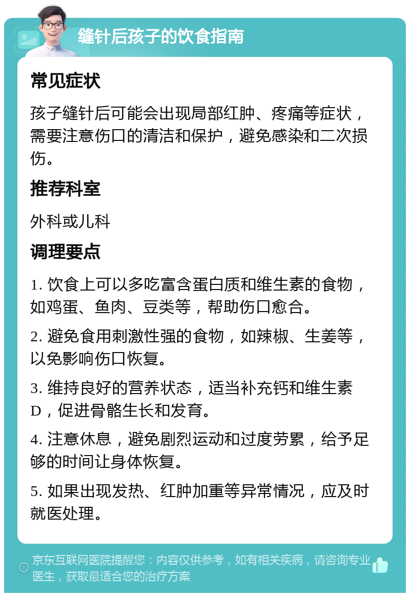 缝针后孩子的饮食指南 常见症状 孩子缝针后可能会出现局部红肿、疼痛等症状，需要注意伤口的清洁和保护，避免感染和二次损伤。 推荐科室 外科或儿科 调理要点 1. 饮食上可以多吃富含蛋白质和维生素的食物，如鸡蛋、鱼肉、豆类等，帮助伤口愈合。 2. 避免食用刺激性强的食物，如辣椒、生姜等，以免影响伤口恢复。 3. 维持良好的营养状态，适当补充钙和维生素D，促进骨骼生长和发育。 4. 注意休息，避免剧烈运动和过度劳累，给予足够的时间让身体恢复。 5. 如果出现发热、红肿加重等异常情况，应及时就医处理。