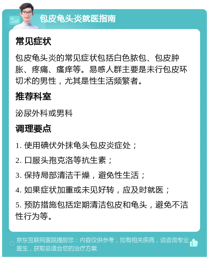 包皮龟头炎就医指南 常见症状 包皮龟头炎的常见症状包括白色脓包、包皮肿胀、疼痛、瘙痒等。易感人群主要是未行包皮环切术的男性，尤其是性生活频繁者。 推荐科室 泌尿外科或男科 调理要点 1. 使用碘伏外抹龟头包皮炎症处； 2. 口服头孢克洛等抗生素； 3. 保持局部清洁干燥，避免性生活； 4. 如果症状加重或未见好转，应及时就医； 5. 预防措施包括定期清洁包皮和龟头，避免不洁性行为等。