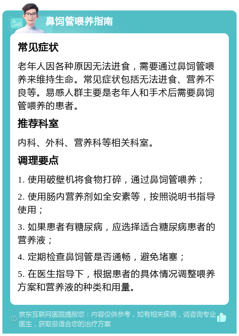 鼻饲管喂养指南 常见症状 老年人因各种原因无法进食，需要通过鼻饲管喂养来维持生命。常见症状包括无法进食、营养不良等。易感人群主要是老年人和手术后需要鼻饲管喂养的患者。 推荐科室 内科、外科、营养科等相关科室。 调理要点 1. 使用破壁机将食物打碎，通过鼻饲管喂养； 2. 使用肠内营养剂如全安素等，按照说明书指导使用； 3. 如果患者有糖尿病，应选择适合糖尿病患者的营养液； 4. 定期检查鼻饲管是否通畅，避免堵塞； 5. 在医生指导下，根据患者的具体情况调整喂养方案和营养液的种类和用量。