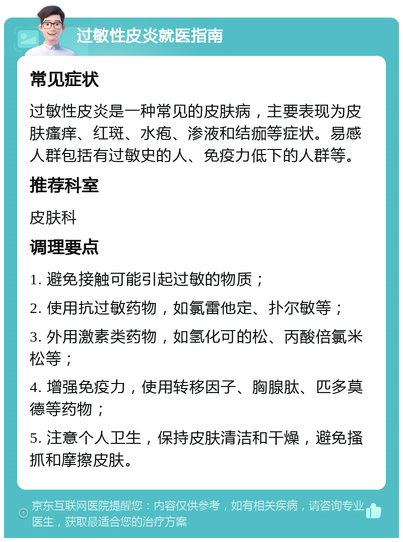 过敏性皮炎就医指南 常见症状 过敏性皮炎是一种常见的皮肤病，主要表现为皮肤瘙痒、红斑、水疱、渗液和结痂等症状。易感人群包括有过敏史的人、免疫力低下的人群等。 推荐科室 皮肤科 调理要点 1. 避免接触可能引起过敏的物质； 2. 使用抗过敏药物，如氯雷他定、扑尔敏等； 3. 外用激素类药物，如氢化可的松、丙酸倍氯米松等； 4. 增强免疫力，使用转移因子、胸腺肽、匹多莫德等药物； 5. 注意个人卫生，保持皮肤清洁和干燥，避免搔抓和摩擦皮肤。