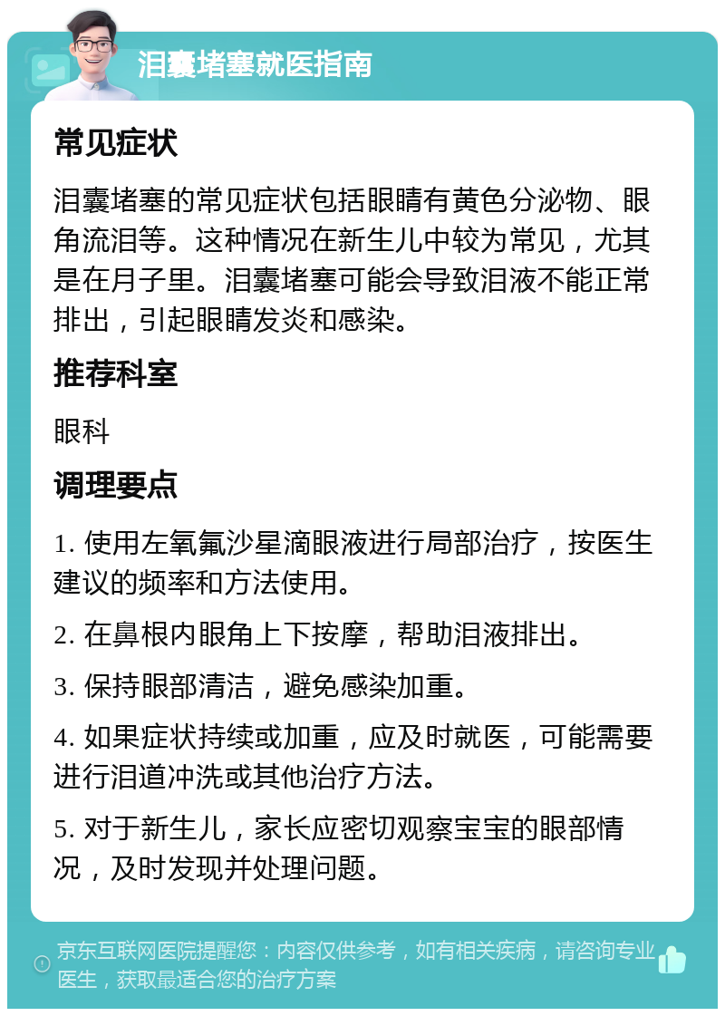 泪囊堵塞就医指南 常见症状 泪囊堵塞的常见症状包括眼睛有黄色分泌物、眼角流泪等。这种情况在新生儿中较为常见，尤其是在月子里。泪囊堵塞可能会导致泪液不能正常排出，引起眼睛发炎和感染。 推荐科室 眼科 调理要点 1. 使用左氧氟沙星滴眼液进行局部治疗，按医生建议的频率和方法使用。 2. 在鼻根内眼角上下按摩，帮助泪液排出。 3. 保持眼部清洁，避免感染加重。 4. 如果症状持续或加重，应及时就医，可能需要进行泪道冲洗或其他治疗方法。 5. 对于新生儿，家长应密切观察宝宝的眼部情况，及时发现并处理问题。