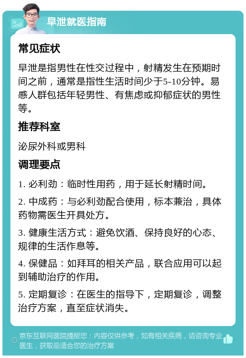 早泄就医指南 常见症状 早泄是指男性在性交过程中，射精发生在预期时间之前，通常是指性生活时间少于5-10分钟。易感人群包括年轻男性、有焦虑或抑郁症状的男性等。 推荐科室 泌尿外科或男科 调理要点 1. 必利劲：临时性用药，用于延长射精时间。 2. 中成药：与必利劲配合使用，标本兼治，具体药物需医生开具处方。 3. 健康生活方式：避免饮酒、保持良好的心态、规律的生活作息等。 4. 保健品：如拜耳的相关产品，联合应用可以起到辅助治疗的作用。 5. 定期复诊：在医生的指导下，定期复诊，调整治疗方案，直至症状消失。