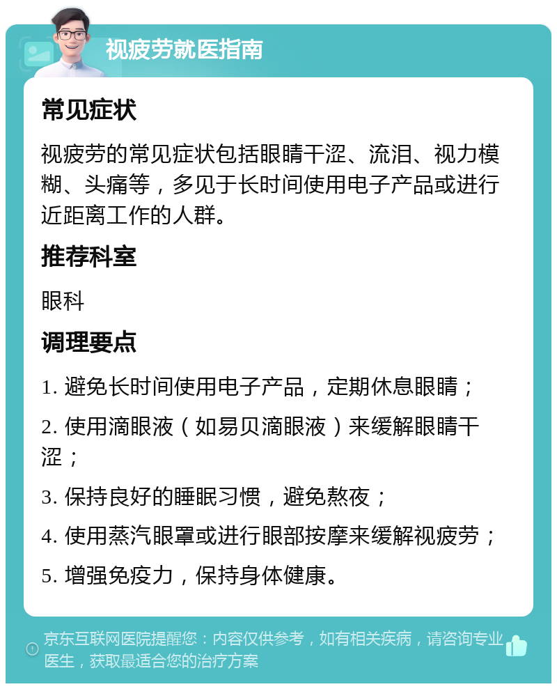 视疲劳就医指南 常见症状 视疲劳的常见症状包括眼睛干涩、流泪、视力模糊、头痛等，多见于长时间使用电子产品或进行近距离工作的人群。 推荐科室 眼科 调理要点 1. 避免长时间使用电子产品，定期休息眼睛； 2. 使用滴眼液（如易贝滴眼液）来缓解眼睛干涩； 3. 保持良好的睡眠习惯，避免熬夜； 4. 使用蒸汽眼罩或进行眼部按摩来缓解视疲劳； 5. 增强免疫力，保持身体健康。