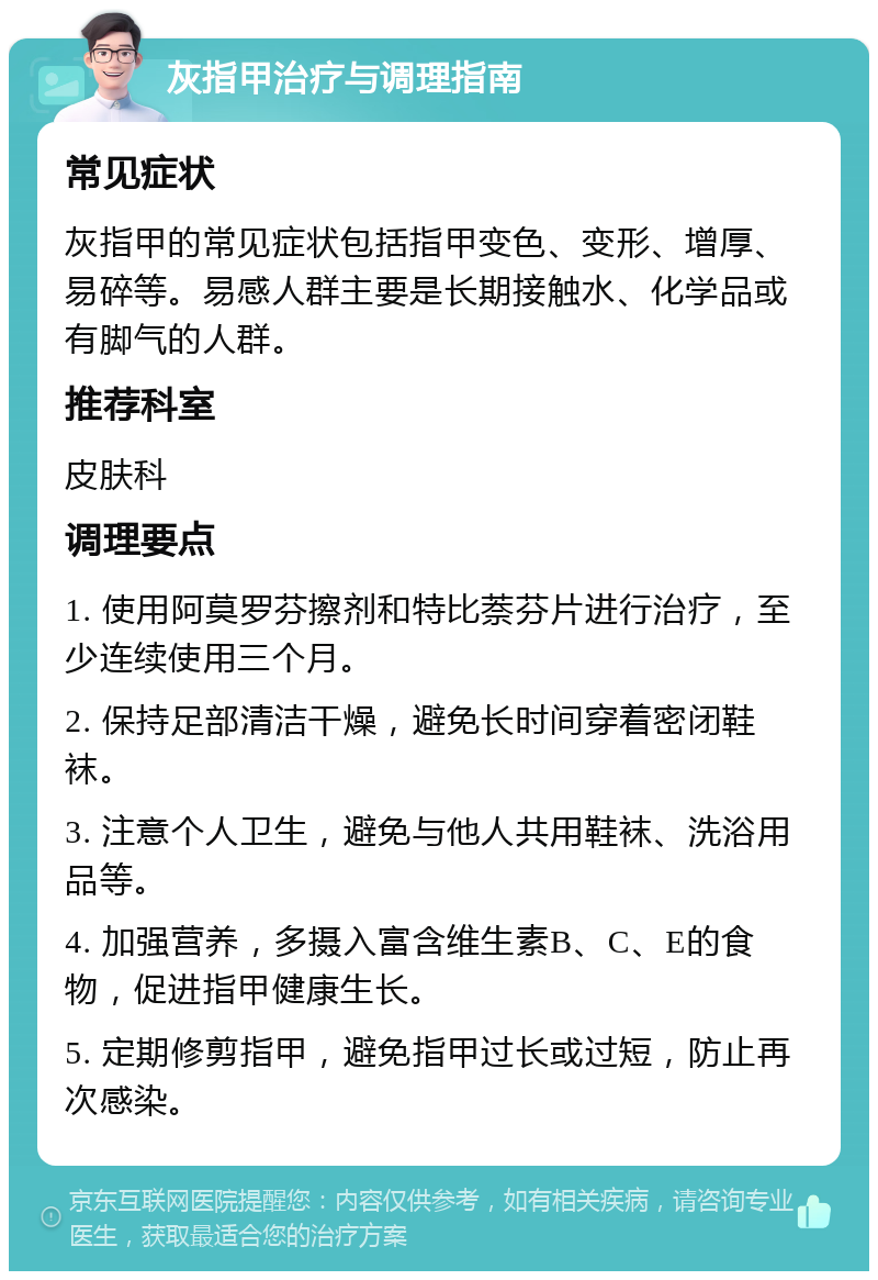 灰指甲治疗与调理指南 常见症状 灰指甲的常见症状包括指甲变色、变形、增厚、易碎等。易感人群主要是长期接触水、化学品或有脚气的人群。 推荐科室 皮肤科 调理要点 1. 使用阿莫罗芬擦剂和特比萘芬片进行治疗，至少连续使用三个月。 2. 保持足部清洁干燥，避免长时间穿着密闭鞋袜。 3. 注意个人卫生，避免与他人共用鞋袜、洗浴用品等。 4. 加强营养，多摄入富含维生素B、C、E的食物，促进指甲健康生长。 5. 定期修剪指甲，避免指甲过长或过短，防止再次感染。