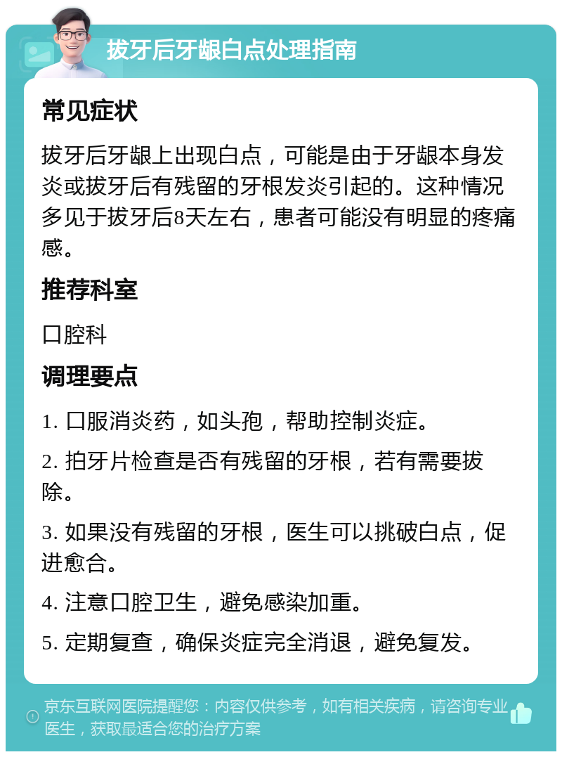 拔牙后牙龈白点处理指南 常见症状 拔牙后牙龈上出现白点，可能是由于牙龈本身发炎或拔牙后有残留的牙根发炎引起的。这种情况多见于拔牙后8天左右，患者可能没有明显的疼痛感。 推荐科室 口腔科 调理要点 1. 口服消炎药，如头孢，帮助控制炎症。 2. 拍牙片检查是否有残留的牙根，若有需要拔除。 3. 如果没有残留的牙根，医生可以挑破白点，促进愈合。 4. 注意口腔卫生，避免感染加重。 5. 定期复查，确保炎症完全消退，避免复发。