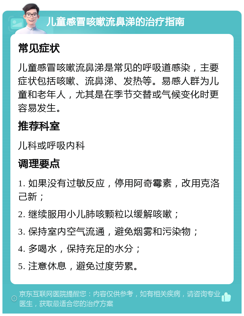 儿童感冒咳嗽流鼻涕的治疗指南 常见症状 儿童感冒咳嗽流鼻涕是常见的呼吸道感染，主要症状包括咳嗽、流鼻涕、发热等。易感人群为儿童和老年人，尤其是在季节交替或气候变化时更容易发生。 推荐科室 儿科或呼吸内科 调理要点 1. 如果没有过敏反应，停用阿奇霉素，改用克洛己新； 2. 继续服用小儿肺咳颗粒以缓解咳嗽； 3. 保持室内空气流通，避免烟雾和污染物； 4. 多喝水，保持充足的水分； 5. 注意休息，避免过度劳累。