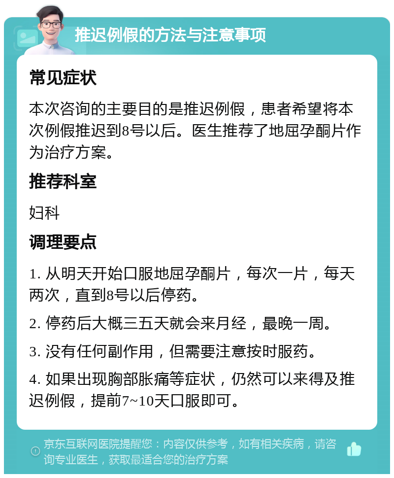 推迟例假的方法与注意事项 常见症状 本次咨询的主要目的是推迟例假，患者希望将本次例假推迟到8号以后。医生推荐了地屈孕酮片作为治疗方案。 推荐科室 妇科 调理要点 1. 从明天开始口服地屈孕酮片，每次一片，每天两次，直到8号以后停药。 2. 停药后大概三五天就会来月经，最晚一周。 3. 没有任何副作用，但需要注意按时服药。 4. 如果出现胸部胀痛等症状，仍然可以来得及推迟例假，提前7~10天口服即可。