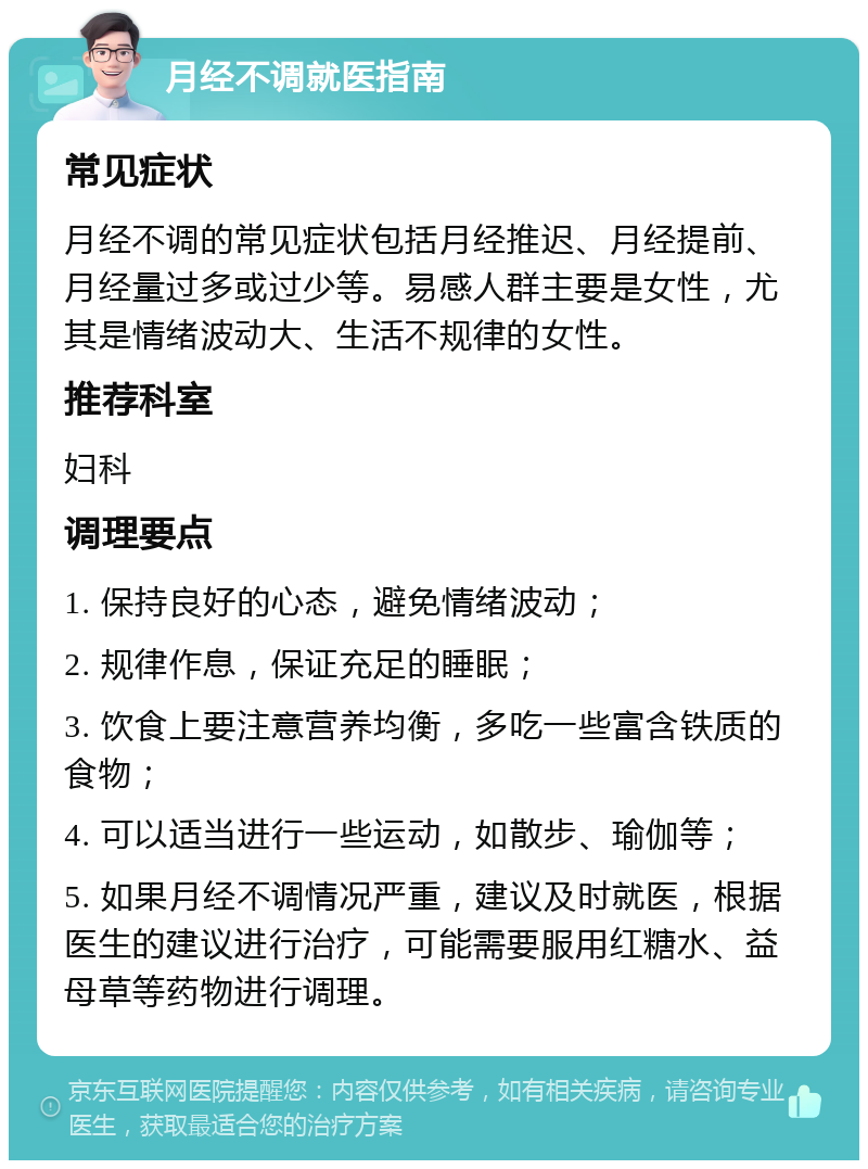 月经不调就医指南 常见症状 月经不调的常见症状包括月经推迟、月经提前、月经量过多或过少等。易感人群主要是女性，尤其是情绪波动大、生活不规律的女性。 推荐科室 妇科 调理要点 1. 保持良好的心态，避免情绪波动； 2. 规律作息，保证充足的睡眠； 3. 饮食上要注意营养均衡，多吃一些富含铁质的食物； 4. 可以适当进行一些运动，如散步、瑜伽等； 5. 如果月经不调情况严重，建议及时就医，根据医生的建议进行治疗，可能需要服用红糖水、益母草等药物进行调理。