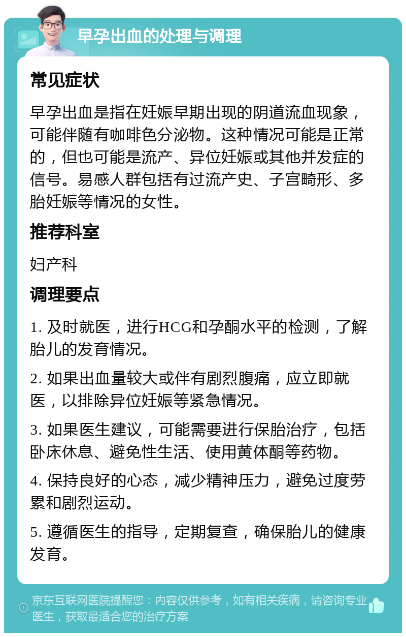 早孕出血的处理与调理 常见症状 早孕出血是指在妊娠早期出现的阴道流血现象，可能伴随有咖啡色分泌物。这种情况可能是正常的，但也可能是流产、异位妊娠或其他并发症的信号。易感人群包括有过流产史、子宫畸形、多胎妊娠等情况的女性。 推荐科室 妇产科 调理要点 1. 及时就医，进行HCG和孕酮水平的检测，了解胎儿的发育情况。 2. 如果出血量较大或伴有剧烈腹痛，应立即就医，以排除异位妊娠等紧急情况。 3. 如果医生建议，可能需要进行保胎治疗，包括卧床休息、避免性生活、使用黄体酮等药物。 4. 保持良好的心态，减少精神压力，避免过度劳累和剧烈运动。 5. 遵循医生的指导，定期复查，确保胎儿的健康发育。