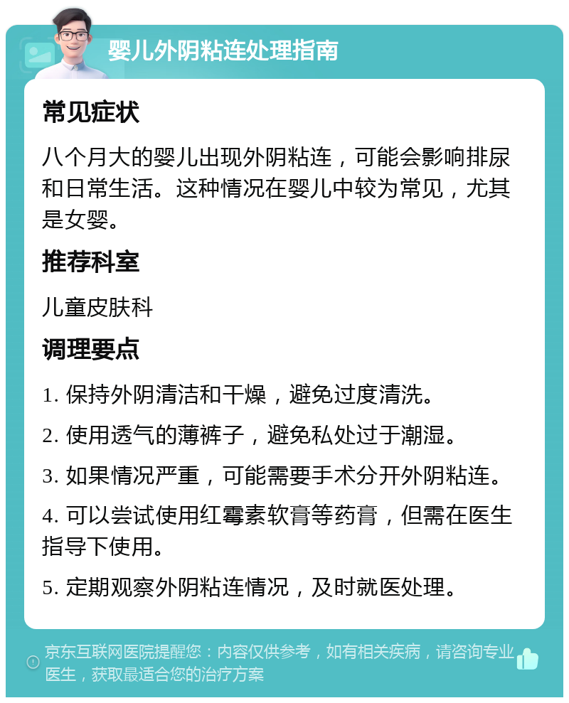 婴儿外阴粘连处理指南 常见症状 八个月大的婴儿出现外阴粘连，可能会影响排尿和日常生活。这种情况在婴儿中较为常见，尤其是女婴。 推荐科室 儿童皮肤科 调理要点 1. 保持外阴清洁和干燥，避免过度清洗。 2. 使用透气的薄裤子，避免私处过于潮湿。 3. 如果情况严重，可能需要手术分开外阴粘连。 4. 可以尝试使用红霉素软膏等药膏，但需在医生指导下使用。 5. 定期观察外阴粘连情况，及时就医处理。